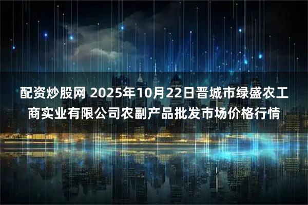 配资炒股网 2025年10月22日晋城市绿盛农工商实业有限公司农副产品批发市场价格行情