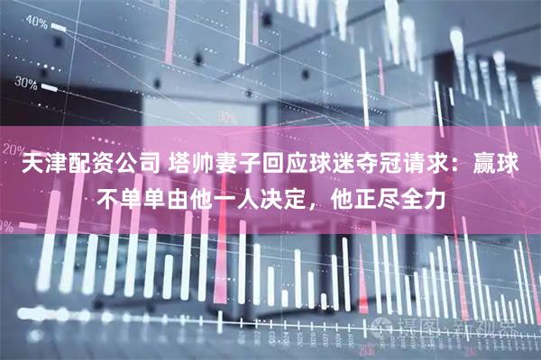 天津配资公司 塔帅妻子回应球迷夺冠请求：赢球不单单由他一人决定，他正尽全力