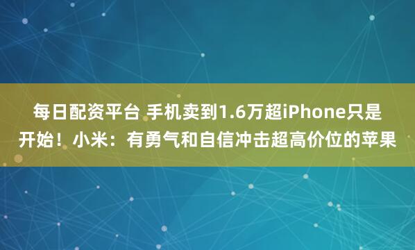 每日配资平台 手机卖到1.6万超iPhone只是开始！小米：有勇气和自信冲击超高价位的苹果