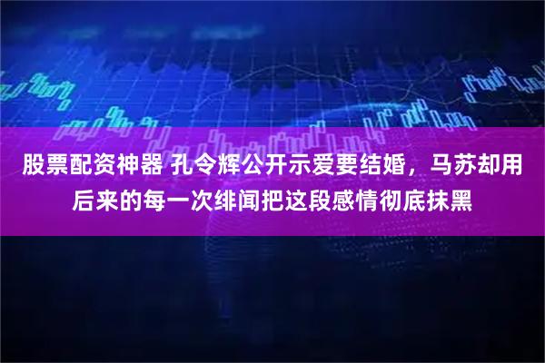 股票配资神器 孔令辉公开示爱要结婚，马苏却用后来的每一次绯闻把这段感情彻底抹黑